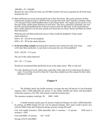 $80,000 x .55 = $44,000
     Because the value of the lost items was $25,000, Carolina will receive payment for all of the items
     destroyed by fire.

10. Matt and Kristin are newly married and living in their first house. The yearly premium on their
    homeowners insurance policy is $450 for the coverage they need. Their insurance company offers
    a 5% discount if they install deadbolt locks on all exterior doors. The couple can also receive a 2%
    discount if they install smoke detectors on each floor. They have contacted a locksmith, who will
    provide and install deadbolt locks on the two exterior doors for $60 each. At the local hardware
    store, smoke detectors cost $8 each, and the new house has two floors. Kristin and Matt can install
    them themselves.
     What discount will Matt and Kristin receive if they install the deadbolts? If they install
     smoke detectors?
     $450 x .05 = $22.50 for the deadbolts
     $450 x .02 = $9 for the smoke detectors

11. In the preceding example, assuming their insurance rates remain the same, how many                years
    will it take Matt and Kristin to earn back in discounts the cost of the deadbolts?

     $120 ÷ $22.50 = 5.33 years

     The cost of the smoke detectors?

     $16 ÷ $9 = 1.77 years

     Would you recommend Matt and Kristin invest in the safety items? Why or why not?

     Yes, they should invest in the safety items, especially if they plan to live in that house for about 5
        years. Even if they do not live there for 5 years they should invest this amount for their safety
        and peace of mind.


                                                   Chapter 9


1.          The Kelleher family has health insurance coverage that pays 80 percent of out-of-hospital
     expenses after a $500 deductible per person. If one family member has doctor and prescription
     medication expenses of $1,100, what amount would the insurance pay?
     The insurance company would pay .80       ×
                                                    $600 = $480.


2.          A health insurance policy pays 65 percent of physical therapy cost after a $200 deductible.
     In contrast, an HMO charges $15 per visit for physical therapy. How much would a person save
     with the HMO if they had 10 physical therapy sessions costing $50 each?
     Cost with health insurance: $200 deductible (first 4 sessions) + 35 percent           ×
                                                                                               $300 (next 6
     sessions) = $305
     Cost with HMO: 10 sessions      ×
                                         $15 = $150
     Savings of $155 with HMO
 