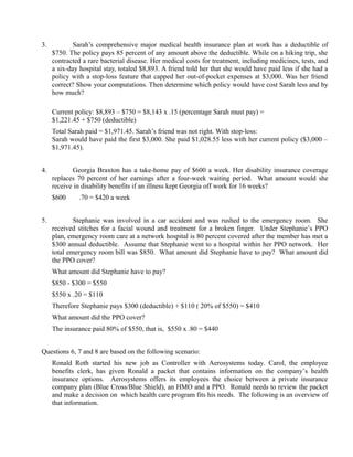 3.           Sarah’s comprehensive major medical health insurance plan at work has a deductible of
     $750. The policy pays 85 percent of any amount above the deductible. While on a hiking trip, she
     contracted a rare bacterial disease. Her medical costs for treatment, including medicines, tests, and
     a six-day hospital stay, totaled $8,893. A friend told her that she would have paid less if she had a
     policy with a stop-loss feature that capped her out-of-pocket expenses at $3,000. Was her friend
     correct? Show your computations. Then determine which policy would have cost Sarah less and by
     how much?

     Current policy: $8,893 – $750 = $8,143 x .15 (percentage Sarah must pay) =
     $1,221.45 + $750 (deductible)
     Total Sarah paid = $1,971.45. Sarah’s friend was not right. With stop-loss:
     Sarah would have paid the first $3,000. She paid $1,028.55 less with her current policy ($3,000 –
     $1,971.45).


4.          Georgia Braxton has a take-home pay of $600 a week. Her disability insurance coverage
     replaces 70 percent of her earnings after a four-week waiting period. What amount would she
     receive in disability benefits if an illness kept Georgia off work for 16 weeks?
     $600   ×
                .70 = $420 a week


5.           Stephanie was involved in a car accident and was rushed to the emergency room. She
     received stitches for a facial wound and treatment for a broken finger. Under Stephanie’s PPO
     plan, emergency room care at a network hospital is 80 percent covered after the member has met a
     $300 annual deductible. Assume that Stephanie went to a hospital within her PPO network. Her
     total emergency room bill was $850. What amount did Stephanie have to pay? What amount did
     the PPO cover?
     What amount did Stephanie have to pay?
     $850 - $300 = $550
     $550 x .20 = $110
     Therefore Stephanie pays $300 (deductible) + $110 ( 20% of $550) = $410
     What amount did the PPO cover?
     The insurance paid 80% of $550, that is, $550 x .80 = $440


Questions 6, 7 and 8 are based on the following scenario:
     Ronald Roth started his new job as Controller with Aerosystems today. Carol, the employee
     benefits clerk, has given Ronald a packet that contains information on the company’s health
     insurance options. Aerosystems offers its employees the choice between a private insurance
     company plan (Blue Cross/Blue Shield), an HMO and a PPO. Ronald needs to review the packet
     and make a decision on which health care program fits his needs. The following is an overview of
     that information.
 