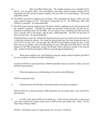 A)                       Blue Cross/Blue Shield plan: The monthly premium cost to Ronald will be
     $42.32. For all doctor office visits, prescriptions, and major medical charges, Ronald will be
     responsible for 20% and the insurance company will cover 80% of covered charges. The annual
     deductible is $500.
B) The HMO is provided to employees free of charge. The co-payments for doctor’s office visits and
   major medical charges are $10. Prescription co-payments are $5. The HMO pays 100% after
   Ronald’s co-payment. No annual deductible.
C) The POS requires that the employee pay $24.44 per month to supplement cost of the program with
   the company’s payment. If Ronald uses health care providers within the plan, he pays the co-
   payments as described above for the HMO. He can choose to use a healthcare provider out of the
   service and pay 20% of all charges, after he pays a $500 deductible. The POS will pay 80% of
   those covered visits. No annual deductible.
     Ronald decided to review his medical bills from the previous year to see what costs he incurred and
     to help him evaluate his choices. He visited his general physician four times during the year at a
     cost of $125 for each visit. He also spent $65 and $89 on prescriptions during the year. Using
     these costs as an example, what would Ronald pay for each of the plans described above? (For the
     purposes of the PPO computation, assume that Ronald visited a physician outside of the network
     plan. Assume he had his prescriptions filled at a network-approved pharmacy.)


6.          What annual medical costs will Ronald pay using the sample medical expenses provided if
     he were enrolled in the Blue Cross/Blue Shield plan?


     $1,038.64 ($507.84 in annual premiums, $500.00 deductible which covered his 4 office visits and
     $30.80 for prescriptions)


7.          What total medical costs will Ronald pay if he enrolls in the HMO plan?


     $50.00 (co-payments only)


8.          If Ronald selects the POS plan, what annual medical costs did you compute?


     $803.28 ($293.28 in annual premiums, $500 deductible for out-of-plan office visits, and $10 for
     prescriptions)


9.          In 1999, Joelle spent $3,600 on her health care. If this amount increased by 5 percent per
     year, what would be the amount Joelle spent in 2009 for the same health care? (Hint: Use the
     Time Value of Money Table)


     $3,600 x 1.629 (future value of a single amount, 5%, 10 years) = $5,864.40
 