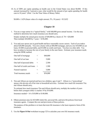 10. As of 2009, per capita spending on health care in the United States was about $8,000. If this
    amount increased by 5 percent a year, what would be the amount of per capita spending for health
    care in 10 years? (Hint: Use the Time Value of Money Table)


   $8,000 x 1.629 (future value of a single amount, 5%, 10 years) = $13,032



                                             Chapter 10

1. You are a wage earner in a “typical family,” with $40,000 gross annual income. Use the easy
   method to determine how much insurance you should carry.
   Simply multiply the annual gross income of $40,000 by a factor of .70 = $28,000
   Then multiply $28,000 by 7 years = $196,000.

2. You and your spouse are in good health and have reasonably secure careers. Each of you makes
   about $28,000 annually. You own a home with an $80,000 mortgage, and you owe $10,000 on car
   loans, $5,000 on personal debts, and $3,000 on credit card loans. You have no other debt. You
   have no plans to increase the size of your family in the near future. Estimate your insurance needs
   using the DINK method.
   One half of mortgage            =         $40,000
   One half of car loan            =            5,000
   One half of personal debts      =            2,500
   One half of credit card loans =              1,500
   Funeral expenses                =            5,000
   Total insurance needs           =         $54,000



3. Tim and Allison are married and have two children, ages 4 and 7. Allison is a “nonworking”
   spouse who devotes all of her time to household activities. Estimate how much life insurance Tim
   and Allison should carry.
   To estimate how much insurance Tim and Allison should carry, multiply the number of years
   before their youngest child, 4, reaches 18 by $10,000.
   Insurance needed = 14 x $10,000 or $140,000.


4. Obtain premium rates for $25,000 whole life, universal life, and term life policies from local
   insurance agents. Compare the cost and provisions of these policies.
   The purpose of this problem is to learn that term life insurance is the least expensive form of life
   insurance.

5. Use the Figure It Out worksheet on page 325 to calculate your own life insurance needs.
 