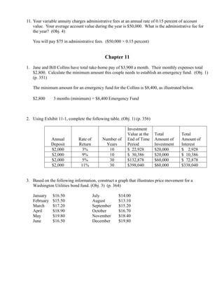 11. Your variable annuity charges administrative fees at an annual rate of 0.15 percent of account
    value. Your average account value during the year is $50,000. What is the administrative fee for
    the year? (Obj. 4)

   You will pay $75 in administrative fees. ($50,000 × 0.15 percent)


                                               Chapter 11

1. Jane and Bill Collins have total take-home pay of $3,900 a month. Their monthly expenses total
   $2,800. Calculate the minimum amount this couple needs to establish an emergency fund. (Obj. 1)
   (p. 351)

   The minimum amount for an emergency fund for the Collins is $8,400, as illustrated below.

   $2,800     ×
                   3 months (minimum) = $8,400 Emergency Fund



2. Using Exhibit 11-1, complete the following table. (Obj. 1) (p. 356)

                                                         Investment
                                                         Value at the    Total         Total
                  Annual       Rate of       Number of   End of Time     Amount of     Amount of
                  Deposit      Return          Years     Period          Investment    Interest
                  $2,000         3%             10       $ 22,928        $20,000       $ 2,928
                  $2,000         9%             10       $ 30,386        $20,000       $ 10,386
                  $2,000         5%             30       $132,878        $60,000       $ 72,878
                  $2,000        11%             30       $398,040        $60,000       $338,040


3. Based on the following information, construct a graph that illustrates price movement for a
   Washington Utilities bond fund. (Obj. 3) (p. 364)

   January        $16.50                 July        $14.00
   February       $15.50                 August      $13.10
   March          $17.20                 September   $15.20
   April          $18.90                 October     $16.70
   May            $19.80                 November    $18.40
   June           $16.50                 December    $19.80
 