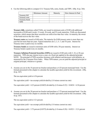 4. Use the following table to compare U.S. Treasury bills, notes, bonds, and TIPS. (Obj. 4) (p. 366)

                               Minimum Amount              Maturity        How Interest Is Paid
           Treasury bill
           Treasury note
           Treasury bond
           TIPS



   Treasury bills, sometimes called T-bills, are issued in minimum units of $100 with additional
   increments of $100 and 4-week, 13-week, 26-week, and 52-week maturities. T-bills are discounted
   securities, which means that these securities are sold at less than face value. At maturity, the owner
   of the bond receives the face value.
   Treasury notes are issued in $100 units. The maturity for $100 treasury notes is more than one
   year but not more than ten years. Typical maturities are 2, 3, 5, 7, and 10 years. Interest for
   Treasury notes is paid every six months.
   Treasury bonds are issued in minimum units of $100 with a 30-year maturity. Interest on
   Treasury bonds is paid every six months.

   Treasury Inflation-Protected Securities (TIPS) are issued in $100 units with 5, 10, or 20 year
   maturities. TIPS also pay interest twice a year, at a fixed rate applied to the adjusted principal.
   NOTE: The principal of TIPS securities increases with inflation and decreases with deflation, as
   measured by the Consumer Price Index. When TIPS mature, you are paid the adjusted principal or
   original principal, whichever is greater.


5. Assume you are in the 35 percent tax bracket and purchase a 4.25 percent municipal bond. Use the
   formula presented in this chapter to calculate the taxable equivalent yield for this investment. (Obj.
   4) (p. 367)

   The tax-equivalent yield is 6.54 percent.

   Tax equivalent yield = tax-exempt yield divided by (1.0 minus current tax rate)

   Tax equivalent yield = 4.25 percent (0.0425) divided by (1.0 minus 0.35) = 0.0654 = 6.54 percent


6. Assume you are in the 28 percent tax bracket and purchase a 3.75 percent municipal bond. Use the
   formula presented in this chapter to calculate the taxable equivalent yield for this investment. (Obj.
   4) (p. 367)

   The tax-equivalent yield is 5.21 percent.

   Tax equivalent yield = tax-exempt yield divided by (1.0 minus current tax rate)

   Tax equivalent yield = 3.75 percent (0.0375) divided by (1.0 minus 0.28) = 0.0521 = 5.21 percent
 