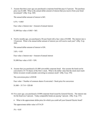 7. Assume that three years ago you purchased a corporate bond that pays 6.5 percent. The purchase
   price was $1,000. What is the annual dollar amount of interest that you receive from your bond
   investment? (Obj. 5) (p. 369)

   The annual dollar amount of interest is $65.

   6.5% = 0.065

   Face value x Interest rate = Amount of annual interest

   $1,000 face value x 0.065 = $65.



8. Twelve months ago, you purchased a 30-year bond with a face value of $1000. The interest rate is
   3.0 percent. What is the annual dollar amount of interest you will receive each year? (Obj. 5) (p.
   369)

   The annual dollar amount of interest is $30.

   3.0% = 0.03

   Face value x Interest rate = Amount of annual interest

   $1,000 face value x 0.03 = $30.



9. Assume that you purchased a $1,000 convertible corporate bond. Also assume the bond can be
   converted to 35.714 shares of the firm’s stock. What is the dollar value that the stock must reach
   before investors would consider converting to common stock? (Obj. 5) (p. 370)

   The conversion price is $28.00

   Face value ÷ Number of common shares if converted = Stock price for conversion

   $1,000 ÷ 35.714 = $28.00



10. Five years ago, you purchased a $1000 corporate bond issued by General Electric. The interest rate
    for the bond was 5 percent. Today comparable bonds are paying 7 percent. (Obj. 5) (p. 373)

   •   What is the approximate dollar price for which you could sell your General Electric bond?

   The approximate dollar value is $714.29

   5% = 0.05
 