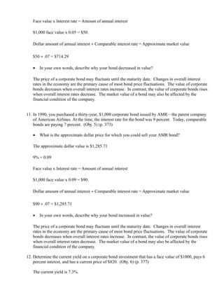 Face value x Interest rate = Amount of annual interest

   $1,000 face value x 0.05 = $50.

   Dollar amount of annual interest ÷ Comparable interest rate = Approximate market value

   $50 ÷ .07 = $714.29

   •   In your own words, describe why your bond decreased in value?

   The price of a corporate bond may fluctuate until the maturity date. Changes in overall interest
   rates in the economy are the primary cause of most bond price fluctuations. The value of corporate
   bonds decreases when overall interest rates increase. In contrast, the value of corporate bonds rises
   when overall interest rates decrease. The market value of a bond may also be affected by the
   financial condition of the company.


11. In 1990, you purchased a thirty-year, $1,000 corporate bond issued by AMR—the parent company
    of American Airlines. At the time, the interest rate for the bond was 9 percent. Today, comparable
    bonds are paying 7 percent. (Obj. 5) (p. 373)

   •   What is the approximate dollar price for which you could sell your AMR bond?

   The approximate dollar value is $1,285.71

   9% = 0.09

   Face value x Interest rate = Amount of annual interest

   $1,000 face value x 0.09 = $90.

   Dollar amount of annual interest ÷ Comparable interest rate = Approximate market value

   $90 ÷ .07 = $1,285.71

   •   In your own words, describe why your bond increased in value?

   The price of a corporate bond may fluctuate until the maturity date. Changes in overall interest
   rates in the economy are the primary cause of most bond price fluctuations. The value of corporate
   bonds decreases when overall interest rates increase. In contrast, the value of corporate bonds rises
   when overall interest rates decrease. The market value of a bond may also be affected by the
   financial condition of the company.

12. Determine the current yield on a corporate bond investment that has a face value of $1000, pays 6
    percent interest, and has a current price of $820. (Obj. 6) (p. 377)

   The current yield is 7.3%.
 