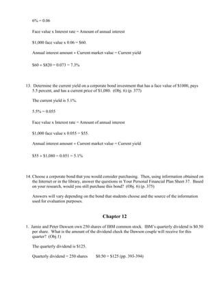 6% = 0.06

   Face value x Interest rate = Amount of annual interest

   $1,000 face value x 0.06 = $60.

   Annual interest amount ÷ Current market value = Current yield

   $60 ÷ $820 = 0.073 = 7.3%



13. Determine the current yield on a corporate bond investment that has a face value of $1000, pays
    5.5 percent, and has a current price of $1,080. (Obj. 6) (p. 377)

   The current yield is 5.1%.

   5.5% = 0.055

   Face value x Interest rate = Amount of annual interest

   $1,000 face value x 0.055 = $55.

   Annual interest amount ÷ Current market value = Current yield

   $55 ÷ $1,080 = 0.051 = 5.1%



14. Choose a corporate bond that you would consider purchasing. Then, using information obtained on
    the Internet or in the library, answer the questions in Your Personal Financial Plan Sheet 37. Based
    on your research, would you still purchase this bond? (Obj. 6) (p. 375)

   Answers will vary depending on the bond that students choose and the source of the information
   used for evaluation purposes.


                                             Chapter 12

1. Jamie and Peter Dawson own 250 shares of IBM common stock. IBM’s quarterly dividend is $0.50
    per share. What is the amount of the dividend check the Dawson couple will receive for this
    quarter? (Obj.1)

   The quarterly dividend is $125.

   Quarterly dividend = 250 shares    ×
                                          $0.50 = $125 (pp. 393-394)
 
