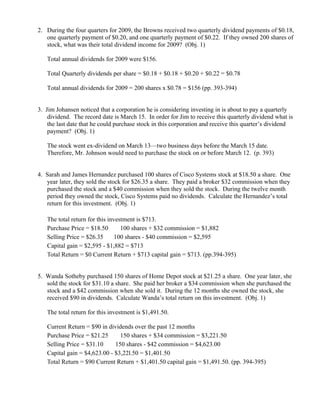 2. During the four quarters for 2009, the Browns received two quarterly dividend payments of $0.18,
   one quarterly payment of $0.20, and one quarterly payment of $0.22. If they owned 200 shares of
   stock, what was their total dividend income for 2009? (Obj. 1)

   Total annual dividends for 2009 were $156.

   Total Quarterly dividends per share = $0.18 + $0.18 + $0.20 + $0.22 = $0.78

   Total annual dividends for 2009 = 200 shares x $0.78 = $156 (pp. 393-394)


3. Jim Johansen noticed that a corporation he is considering investing in is about to pay a quarterly
    dividend. The record date is March 15. In order for Jim to receive this quarterly dividend what is
    the last date that he could purchase stock in this corporation and receive this quarter’s dividend
    payment? (Obj. 1)

   The stock went ex-dividend on March 13—two business days before the March 15 date.
   Therefore, Mr. Johnson would need to purchase the stock on or before March 12. (p. 393)


4. Sarah and James Hernandez purchased 100 shares of Cisco Systems stock at $18.50 a share. One
   year later, they sold the stock for $26.35 a share. They paid a broker $32 commission when they
   purchased the stock and a $40 commission when they sold the stock. During the twelve month
   period they owned the stock, Cisco Systems paid no dividends. Calculate the Hernandez’s total
   return for this investment. (Obj. 1)

   The total return for this investment is $713.
   Purchase Price = $18.50 × 100 shares + $32 commission = $1,882
   Selling Price = $26.35 × 100 shares - $40 commission = $2,595
   Capital gain = $2,595 - $1,882 = $713
   Total Return = $0 Current Return + $713 capital gain = $713. (pp.394-395)


5. Wanda Sotheby purchased 150 shares of Home Depot stock at $21.25 a share. One year later, she
   sold the stock for $31.10 a share. She paid her broker a $34 commission when she purchased the
   stock and a $42 commission when she sold it. During the 12 months she owned the stock, she
   received $90 in dividends. Calculate Wanda’s total return on this investment. (Obj. 1)

   The total return for this investment is $1,491.50.

   Current Return = $90 in dividends over the past 12 months
   Purchase Price = $21.25 × 150 shares + $34 commission = $3,221.50
   Selling Price = $31.10 × 150 shares - $42 commission = $4,623.00
   Capital gain = $4,623.00 - $3,22l.50 = $1,401.50
   Total Return = $90 Current Return + $1,401.50 capital gain = $1,491.50. (pp. 394-395)
 