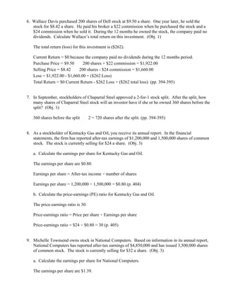 6. Wallace Davis purchased 200 shares of Dell stock at $9.50 a share. One year later, he sold the
   stock for $8.42 a share. He paid his broker a $22 commission when he purchased the stock and a
   $24 commission when he sold it. During the 12 months he owned the stock, the company paid no
   dividends. Calculate Wallace’s total return on this investment. (Obj. 1)

   The total return (loss) for this investment is ($262).

   Current Return = $0 because the company paid no dividends during the 12 months period.
   Purchase Price = $9.50 × 200 shares + $22 commission = $1,922.00
   Selling Price = $8.42 × 200 shares - $24 commission = $1,660.00
   Loss = $1,922.00 - $1,660.00 = ($262 Loss)
   Total Return = $0 Current Return - $262 Loss = ($262 total loss). (pp. 394-395)


7. In September, stockholders of Chaparral Steel approved a 2-for-1 stock split. After the split, how
   many shares of Chaparral Steel stock will an investor have if she or he owned 360 shares before the
   split? (Obj. 1)

   360 shares before the split   ×
                                     2 = 720 shares after the split. (pp. 394-395)


8. As a stockholder of Kentucky Gas and Oil, you receive its annual report. In the financial
   statements, the firm has reported after-tax earnings of $1,200,000 and 1,500,000 shares of common
   stock. The stock is currently selling for $24 a share. (Obj. 3)

   a. Calculate the earnings per share for Kentucky Gas and Oil.

   The earnings per share are $0.80.

   Earnings per share = After-tax income ÷ number of shares

   Earnings per share = 1,200,000 ÷ 1,500,000 = $0.80 (p. 404)

   b. Calculate the price-earnings (PE) ratio for Kentucky Gas and Oil.

   The price-earnings ratio is 30.

   Price-earnings ratio = Price per share ÷ Earnings per share

   Price-earnings ratio = $24 ÷ $0.80 = 30 (p. 405)


9. Michelle Townsend owns stock in National Computers. Based on information in its annual report,
   National Computers has reported after-tax earnings of $4,850,000 and has issued 3,500,000 shares
   of common stock. The stock is currently selling for $32 a share. (Obj. 3)

   a. Calculate the earnings per share for National Computers.

   The earnings per share are $1.39.
 