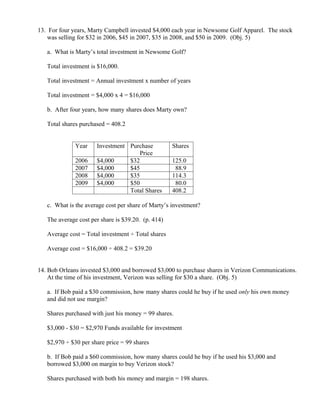 13. For four years, Marty Campbell invested $4,000 each year in Newsome Golf Apparel. The stock
    was selling for $32 in 2006, $45 in 2007, $35 in 2008, and $50 in 2009. (Obj. 5)

   a. What is Marty’s total investment in Newsome Golf?

   Total investment is $16,000.

   Total investment = Annual investment x number of years

   Total investment = $4,000 x 4 = $16,000

   b. After four years, how many shares does Marty own?

   Total shares purchased = 408.2


              Year    Investment Purchase           Shares
                                     Price
              2006    $4,000     $32                125.0
              2007    $4,000     $45                 88.9
              2008    $4,000     $35                114.3
              2009    $4,000     $50                 80.0
                                 Total Shares       408.2

   c. What is the average cost per share of Marty’s investment?

   The average cost per share is $39.20. (p. 414)

   Average cost = Total investment ÷ Total shares

   Average cost = $16,000 ÷ 408.2 = $39.20


14. Bob Orleans invested $3,000 and borrowed $3,000 to purchase shares in Verizon Communications.
    At the time of his investment, Verizon was selling for $30 a share. (Obj. 5)

   a. If Bob paid a $30 commission, how many shares could he buy if he used only his own money
   and did not use margin?

   Shares purchased with just his money = 99 shares.

   $3,000 - $30 = $2,970 Funds available for investment

   $2,970 ÷ $30 per share price = 99 shares

   b. If Bob paid a $60 commission, how many shares could he buy if he used his $3,000 and
   borrowed $3,000 on margin to buy Verizon stock?

   Shares purchased with both his money and margin = 198 shares.
 