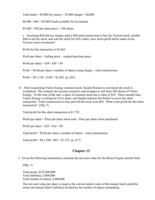 Total funds = $3,000 his money + $3,000 margin = $6,000

   $6,000 - $60 = $5,940 Funds available for investment

   $5,940 ÷ $30 per share price = 198 shares

   c. Assuming Bob did use margin, paid a $60 total commission to buy his Verizon stock, another
   $60 to sell his stock, and sold the stock for $39 a share, how much profit did he make on his
   Verizon stock investment?

   Profit for this transaction is $1,662.

   Profit per share = Selling price – original purchase price

   Profit per share = $39 - $30 = $9

   Profit = Profit per share x number of shares using margin – total commissions

   Profit = $9 x 198 - $120 = $1,662 (p. 416)


15. After researching Valero Energy common stock, Sandra Pearson is convinced the stock is
    overpriced. She contacts her account executive and arranges to sell short 200 shares of Valero
    Energy. At the time of the sale, a share of common stock has a value of $25. Three months later,
    Valero Energy is selling for $16 a share, and Sandra instructs her broker to cover her short
    transaction. Total commissions to buy and sell the stock were $65. What is her profit for this short
    transaction? (Obj. 5)

   Total profit for this short transaction is $1,735.

   Profit per share = Price per share when sold – Price per share when purchased

   Profit per share = $25 - $16 = $9

   Total profit = Profit per share x number of shares – total commissions

   Total profit = $9 x 200 - $65 = $1,735 (p. 417)


                                              Chapter 13

1. Given the following information, calculate the net asset value for the Boston Equity mutual fund:

   (Obj. 1)

   Total assets, $225,000,000
   Total liabilities, 5,000,000
   Total number of shares, 4,400,000
   The net asset value per share is equal to the current market value of the mutual fund’s portfolio
   minus the mutual fund’s liabilities divided by the number of shares outstanding.
 