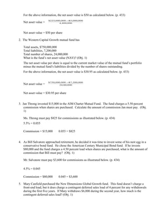 For the above information, the net asset value is $50 as calculated below. (p. 433)
                       $225,000,000 − 5,000,000
                                     $
   Net asset value =          4,400,000




   Net asset value = $50 per share

2. The Western Capital Growth mutual fund has

   Total assets, $750,000,000
   Total liabilities, 7,200,000
   Total number of shares, 24,000,000
   What is the fund’s net asset value (NAV)? (Obj. 1)
   The net asset value per share is equal to the current market value of the mutual fund’s portfolio
   minus the mutual fund’s liabilities divided by the number of shares outstanding.
   For the above information, the net asset value is $30.95 as calculated below. (p. 433)


                       $750,000,000 − 7,200,000
                                     $
   Net asset value =          24,00,000



   Net asset value = $30.95 per share


3. Jan Throng invested $15,000 in the AIM Charter Mutual Fund. The fund charges a 5.50 percent
    commission when shares are purchased. Calculate the amount of commission Jan must pay. (Obj.
    1)

   Ms. Throng must pay $825 for commissions as illustrated below. (p. 434)
   5.5% = 0.055

   Commission = $15,000      ×
                                 0.055 = $825


4. As Bill Salvatore approached retirement, he decided it was time to invest some of his nest egg in a
   conservative bond fund. He chose the American Century Municipal Bond fund. If he invests
   $80,000 and the fund charges a 4.50 percent load when shares are purchased, what is the amount of
   commission that Bill must pay? (Obj. 1)

   Mr. Salvatore must pay $3,600 for commissions as illustrated below. (p. 434)

   4.5% = 0.045

   Commission = $80,000      ×
                                 0.045 = $3,600

5. Mary Canfield purchased the New Dimensions Global Growth fund. This fund doesn’t charge a
   front-end load, but it does charge a contingent deferred sales load of 4 percent for any withdrawals
   during the first five years. If Mary withdraws $6,000 during the second year, how much is the
   contingent deferred sales load? (Obj. 1)
 