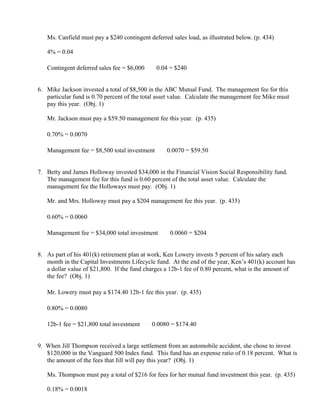 Ms. Canfield must pay a $240 contingent deferred sales load, as illustrated below. (p. 434)

   4% = 0.04

   Contingent deferred sales fee = $6,000       ×
                                                     0.04 = $240


6. Mike Jackson invested a total of $8,500 in the ABC Mutual Fund. The management fee for this
   particular fund is 0.70 percent of the total asset value. Calculate the management fee Mike must
   pay this year. (Obj. 1)

   Mr. Jackson must pay a $59.50 management fee this year. (p. 435)

   0.70% = 0.0070

   Management fee = $8,500 total investment            ×
                                                               0.0070 = $59.50


7. Betty and James Holloway invested $34,000 in the Financial Vision Social Responsibility fund.
   The management fee for this fund is 0.60 percent of the total asset value. Calculate the
   management fee the Holloways must pay. (Obj. 1)

   Mr. and Mrs. Holloway must pay a $204 management fee this year. (p. 435)

   0.60% = 0.0060

   Management fee = $34,000 total investment               ×
                                                                0.0060 = $204


8. As part of his 401(k) retirement plan at work, Ken Lowery invests 5 percent of his salary each
   month in the Capital Investments Lifecycle fund. At the end of the year, Ken’s 401(k) account has
   a dollar value of $21,800. If the fund charges a 12b-1 fee of 0.80 percent, what is the amount of
   the fee? (Obj. 1)

   Mr. Lowery must pay a $174.40 12b-1 fee this year. (p. 435)

   0.80% = 0.0080

   12b-1 fee = $21,800 total investment     ×
                                                    0.0080 = $174.40


9. When Jill Thompson received a large settlement from an automobile accident, she chose to invest
   $120,000 in the Vanguard 500 Index fund. This fund has an expense ratio of 0.18 percent. What is
   the amount of the fees that Jill will pay this year? (Obj. 1)

   Ms. Thompson must pay a total of $216 for fees for her mutual fund investment this year. (p. 435)

   0.18% = 0.0018
 