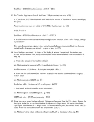 Total fees = $120,000 total investment x 0.0018 = $216


10. The Yamaha Aggressive Growth fund has a 2.13 percent expense ratio. (Obj. 1)

   a. If you invest $25,000 in this fund, what is the dollar amount of fees that an investor would pay
   this year?

   As an investor, you must pay a total of $532.50 for fees this year. (p. 435)

   2.13% = 0.0213

   Total fees = $25,000 total investment x 0.0213 = $532.50

   b. Based on the information in this chapter and your own research, is this a low, average, or high
   expense ratio?

   This is an above average expense ratio. Many financial planners recommend that you choose a
   mutual fund with an expense ratio of 1 percent or less. (p. 435)

11. Jason Mathews purchased 250 shares of the Hodge & Mattox Energy fund. Each share cost
    $13.66. Fifteen months later, he decided to sell his shares when the share value reached $17.10.
    (Obj. 4)

   a. What is the amount of his total investment?

   Mr. Mathews total investment is $3,415, as illustrated below. (p. 451)

   Total investment = 250 shares x $13.66 purchase price = $3,415

   b. What was the total amount Mr. Mathews received when he sold his shares in the Hodge &
   Mattox fund?

   Mr. Mathews received $4,275. (p. 451)

   Total when sold = 250 shares x $17.10 sale price = $4,275

   c. How much profit did he make on his investment?

   Mr. Mathews profit earned $860 profit. (p. 451)

   $4,275 sale price - $3,415 purchase price = $860

12. Three years ago, James Matheson bought 200 shares of a mutual fund for $21 a share. During the
    three-year period, he received total income dividends of 0.70 per share. He also received total
    capital gain distributions of $1.40 per share. At the end of three years, he sold his shares for $25 a
    share. What was his total return for this investment? (Obj. 4)

   Mr. Matheson’s total return for this investment was $1,220 as illustrated below. (p. 451)
 