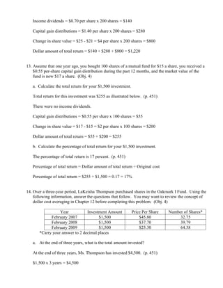 Income dividends = $0.70 per share x 200 shares = $140

   Capital gain distributions = $1.40 per share x 200 shares = $280

   Change in share value = $25 - $21 = $4 per share x 200 shares = $800

   Dollar amount of total return = $140 + $280 + $800 = $1,220


13. Assume that one year ago, you bought 100 shares of a mutual fund for $15 a share, you received a
    $0.55 per-share capital gain distribution during the past 12 months, and the market value of the
    fund is now $17 a share. (Obj. 4)

   a. Calculate the total return for your $1,500 investment.

   Total return for this investment was $255 as illustrated below. (p. 451)

   There were no income dividends.

   Capital gain distributions = $0.55 per share x 100 shares = $55

   Change in share value = $17 - $15 = $2 per share x 100 shares = $200

   Dollar amount of total return = $55 + $200 = $255

   b. Calculate the percentage of total return for your $1,500 investment.

   The percentage of total return is 17 percent. (p. 451)

   Percentage of total return = Dollar amount of total return ÷ Original cost

   Percentage of total return = $255 ÷ $1,500 = 0.17 = 17%


14. Over a three-year period, LaKeisha Thompson purchased shares in the Oakmark I Fund. Using the
    following information, answer the questions that follow. You may want to review the concept of
    dollar cost averaging in Chapter 12 before completing this problem. (Obj. 4)

                  Year           Investment Amount             Price Per Share   Number of Shares*
             February 2007             $1,500                      $45.80             32.75
             February 2008             $1,500                      $37.70             39.79
             February 2009             $1,500                      $23.30             64.38
       *Carry your answer to 2 decimal places

   a. At the end of three years, what is the total amount invested?

   At the end of three years, Ms. Thompson has invested $4,500. (p. 451)

   $1,500 x 3 years = $4,500
 