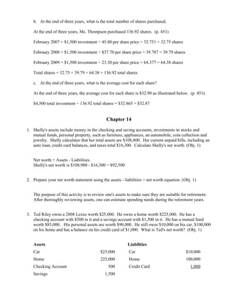 b. At the end of three years, what is the total number of shares purchased.

   At the end of three years, Ms. Thompson purchased 136.92 shares. (p. 451)

   February 2007 = $1,500 investment ÷ 45.80 per share price = 32.751 = 32.75 shares

   February 2008 = $1,500 investment ÷ $37.70 per share price = 39.787 = 39.79 shares

   February 2009 = $1,500 investment ÷ 23.30 per share price = 64.377 = 64.38 shares

   Total shares = 32.75 + 39.79 + 64.38 = 136.92 total shares

   c. At the end of three years, what is the average cost for each share?

   At the end of three years, the average cost for each share is $32.90 as illustrated below. (p. 451)

   $4,500 total investment ÷ 136.92 total shares = $32.865 = $32.87


                                             Chapter 14

1. Shelly's assets include money in the checking and saving accounts, investments in stocks and
   mutual funds, personal property, such as furniture, appliances, an automobile, coin collection and
   jewelry. Shelly calculates that her total assets are $108,800. Her current unpaid bills, including an
   auto loan, credit card balances, and taxes total $16,300. Calculate Shelly's net worth. (Obj. 1)


   Net worth = Assets - Liabilities.
   Shelly's net worth is $108,900 - $16,300 = $92,500


2. Prepare your net worth statement using the assets - liabilities = net worth equation. (Obj. 1)


   The purpose of this activity is to review one's assets to make sure they are suitable for retirement.
   After thoroughly reviewing assets, one can estimate spending needs during the retirement years.


3. Ted Riley owns a 2008 Lexus worth $25,000. He owns a home worth $225,000. He has a
   checking account with $500 in it and a savings account with $1,500 in it. He has a mutual fund
   worth $85,000. His personal assets are worth $90,000. He still owes $10,000 on his car, $100,000
   on his home and has a balance on his credit card of $1,000. What is Ted's net worth? (Obj. 1)


   Assets                                                 Liabilities
   Car                                    $25,000         Car                              $10,000
   Home                                   225,000         Home                             100,000
   Checking Account                           500         Credit Card                         1,000
   Savings                                  1,500
 