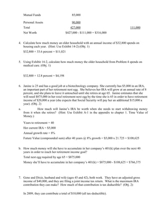 Mutual Funds                            85,000

     Personal Assets                         90,000
     Total                                 427,000                                        111,000
     Net Worth                         $427,000 - $111,000 = $316,000


4. Calculate how much money an older household with an annual income of $32,800 spends on
   housing each year. (Hint: Use Exhibit 14-2) (Obj. 1)
     $32,800 × 33.6 percent = $11,021


5. Using Exhibit 14-2, calculate how much money the older household from Problem 4 spends on
   medical care. (Obj. 1)


     $32,800 × 12.8 percent = $4,198


6. Janine is 25 and has a good job at a biotechnology company. She currently has $5,000 in an IRA,
   an important part of her retirement nest egg. She believes her IRA will grow at an annual rate of 8
   percent, and she plans to leave it untouched until she retires at age 65. Janine estimates that she
   will need $875,000 in her total retirement next egg by the time she is 65 in order to have retirement
   income of $20,000 a year (she expects that Social Security will pay her an additional $15,000 a
   year). (Obj. 2)
a.             How much will Janine’s IRA be worth when she needs to start withdrawing money
     from it when she retires? (Hint: Use Exhibit A-1 in the appendix to chapter 1. Time Value of
     Money.)

     Years to retirement = 40
     Her current IRA = $5,000
     Annual growth rate = 8%
     Future Value (compounded sum) after 40 years @ 8% growth = $5,000 x 21.725 = $108,625


b. How much money will she have to accumulate in her company’s 401(k) plan over the next 40
   years in order to reach her retirement income goal?
     Total nest egg required by age 65 = $875,000
     Money she’ll have to accumulate in her company’s 401(k) = $875,000 - $108,625 = $766,375



7. Gene and Dixie, husband and wife (ages 45 and 42), both work. They have an adjusted gross
   income of $40,000, and they are filing a joint income tax return. What is the maximum IRA
   contribution they can make? How much of that contribution is tax deductible? (Obj. 2)

     In 2009, they can contribute a total of $10,000 (all tax-deductible).
 