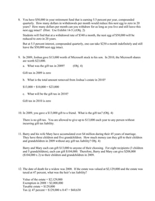 8. You have $50,000 in your retirement fund that is earning 5.5 percent per year, compounded
   quarterly. How many dollars in withdrawals per month would reduce this nest egg to zero in 20
   years? How many dollars per month can you withdraw for as long as you live and still leave this
   nest egg intact? (Hint: Use Exhibit 14-5.) (Obj. 2)
   Students will find that at a withdrawal rate of $340 a month, the nest egg of $50,000 will be
   reduced to zero in 20 years.
   But at 5.5 percent interest, compounded quarterly, one can take $230 a month indefinitely and still
   leave the $50,000 nest egg intact.


9. In 2009, Joshua gave $13,000 worth of Microsoft stock to his son. In 2010, the Microsoft shares
   are worth $23,000.
   a. What was the gift tax in 2009?          (Obj. 4)

   Gift tax in 2009 is zero

   b. What is the total amount removed from Joshua’s estate in 2010?

   $13,000 + $10,000 = $23,000

   c. What will be the gift tax in 2010?

   Gift tax in 2010 is zero


10. In 2009, you gave a $13,000 gift to a friend. What is the gift tax? (Obj. 4)

   There is no gift tax. You are allowed to give up to $13,000 each year to any person without
   incurring gift tax liability.


11. Barry and his wife Mary have accumulated over $4 million during their 45 years of marriage.
    They have three children and five grandchildren. How much money can they gift to their children
    and grandchildren in 2009 without any gift tax liability? Obj. 4)

   Barry and Mary each can gift $13,000 to anyone of their choosing. For eight recipients (3 children
   and 5 grandchildren), each can gift $104,000. Therefore, Barry and Mary can give $208,000
   ($104,000 x 2) to their children and grandchildren in 2009.



12. The date of death for a widow was 2008. If the estate was valued at $2,129,000 and the estate was
    taxed at 47 percent, what was the heir’s tax liability?

   Value of the estate = $2,129,000
   Exemption in 2008 = $2,000,000
   Taxable estate = $129,000
   Tax @ 47 percent = $129,000 x 0.47 = $60,630
 