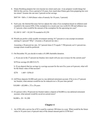 8. Elaine Romberg prepares her own income tax return each year. A tax preparer would charge her
   $60 for this service. Over a period of 10 years, how much does Elaine gain from preparing her own
   tax return? Assume she can earn 3 percent on her savings.

   $687.94 = $60 x 11.464 (future value of annuity for 10 years, 3 percent)


9. Each year, the Internal Revenue Service adjusts the value of an exemption based on inflation (and
   rounded to the nearest $50). If the exemption in a recent year was worth $3,100 and inflation was
   4.7 percent, what would be the amount of the exemption for the upcoming tax year?

   $3,100 X 1.047 = $3,245.70 rounded to $3,250


10. Would you prefer a fully taxable investment earning 10.7 percent or a tax-exempt investment
    earning 8.1 percent? Why? (Assume a 28 percent tax rate.)

   Assuming a 28 percent tax rate, 10.7 percent times 0.72 equals 7.704 percent; an 8.1 percent tax-
   exempt return would be preferred.


11. On December 30, you decide to make a $1,000 charitable donation.

   a. If you are in the 27 percent tax bracket, how much will you save in taxes for the current year?

   $270 tax savings ($1,000 X 0.27)

   b. If you deposit that tax savings in a savings account for the next five years at 8 percent, what will
   be the future value of that account?

   $270    ×
               1.469 = $396.63


12. Jeff Perez deposits $2,000 each year in a tax-deferred retirement account. If he is in a 27 percent
    tax bracket, what amount would his tax be reduced over a 20-year time period?

   $10,800 = ($2,000 x .27) x 20 years


13. If a person with a 30 percent tax bracket makes a deposit of $4,000 to a tax-deferred retirement
    account, what amount would be saved on current taxes?

   $4,000 x .30 = $1,200


                                              Chapter 4

1. An ATM with a service fee of $2 is used by a person 100 times in a year. What would be the future
   value in 10 years (use a 4 percent rate) of the annual amount paid in ATM fees?
 