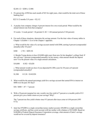 $2,401.12 = $200 x 12.006

2. If a person has ATM fees each month of $22 for eight years, what would be the total cost of those
   banking fees?

   $22 X 12 months X 8 years = $2,112


3. A payday loan company charges 4 percent interest for a two-week period. What would be the
   annual interest rate from that company?

   52 weeks / 2-week period = 26 periods X .04 = 1.04 (annual period of 104 percent)


4. For each of these situations, determine the savings amount. Use the time value of money tables in
   Chapter 1 (Exhibit 1–3) or in the Chapter 1 appendix.

   a. What would be the value of a savings account started with $500, earning 6 percent (compounded
   annually) after 10 years?

   $500     ×
                    1.791 = $895.50

   b. Brenda Young desires to have $10,000 eight years from now for her daughter’s college fund. If
   she will earn 7 percent (compounded annually) on her money, what amount should she deposit
   now? Use the present value of a single amount calculation.

   $10,000          ×
                         0.582 = $5,820

   c. What amount would you have if you deposited $1,500 a year for 30 years at 8 percent
   (compounded annually)?

   $1,500       ×
                        113.28 = $169,920


5. What would be the annual percentage yield for a savings account that earned $56 in interest on
   $800 over the past 365 days?

   $56 / $800 = .07 = 7 percent


6. With a 28 percent marginal tax rate, would a tax-free yield of 7 percent or a taxable yield of 9.5
   percent give you a better return on your savings? Why?

   The 7 percent tax-free yield is better since 9.5 percent after taxes come to 6.84 percent (.095   ×


   0.72).


7. Janie has $70,000 in a single ownership money market account, $30,000 in a single ownership
   savings certificate, and has a joint account with her mother with a balance of $214,000. Based on
   $100,000 of Federal Deposit Insurance Corporation coverage, what amount of Janie’s savings
   would not be covered by deposit insurance?
 