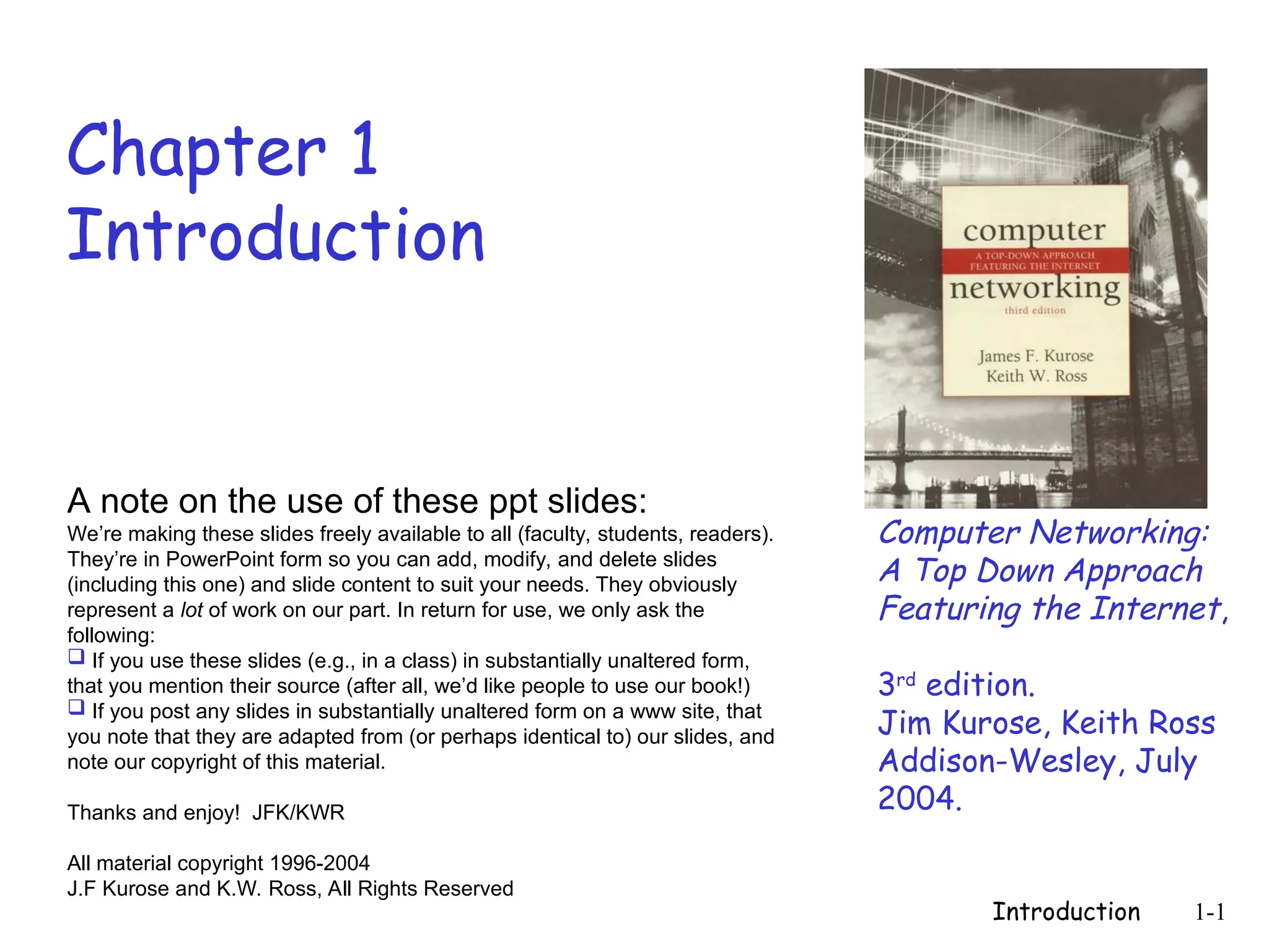 Introduction 1-1
Chapter 1
Introduction
Computer Networking:
A Top Down Approach
Featuring the Internet,
3rd
edition.
Jim Kurose, Keith Ross
Addison-Wesley, July
2004.
A note on the use of these ppt slides:
We’re making these slides freely available to all (faculty, students, readers).
They’re in PowerPoint form so you can add, modify, and delete slides
(including this one) and slide content to suit your needs. They obviously
represent a lot of work on our part. In return for use, we only ask the
following:
 If you use these slides (e.g., in a class) in substantially unaltered form,
that you mention their source (after all, we’d like people to use our book!)
 If you post any slides in substantially unaltered form on a www site, that
you note that they are adapted from (or perhaps identical to) our slides, and
note our copyright of this material.
Thanks and enjoy! JFK/KWR
All material copyright 1996-2004
J.F Kurose and K.W. Ross, All Rights Reserved
 