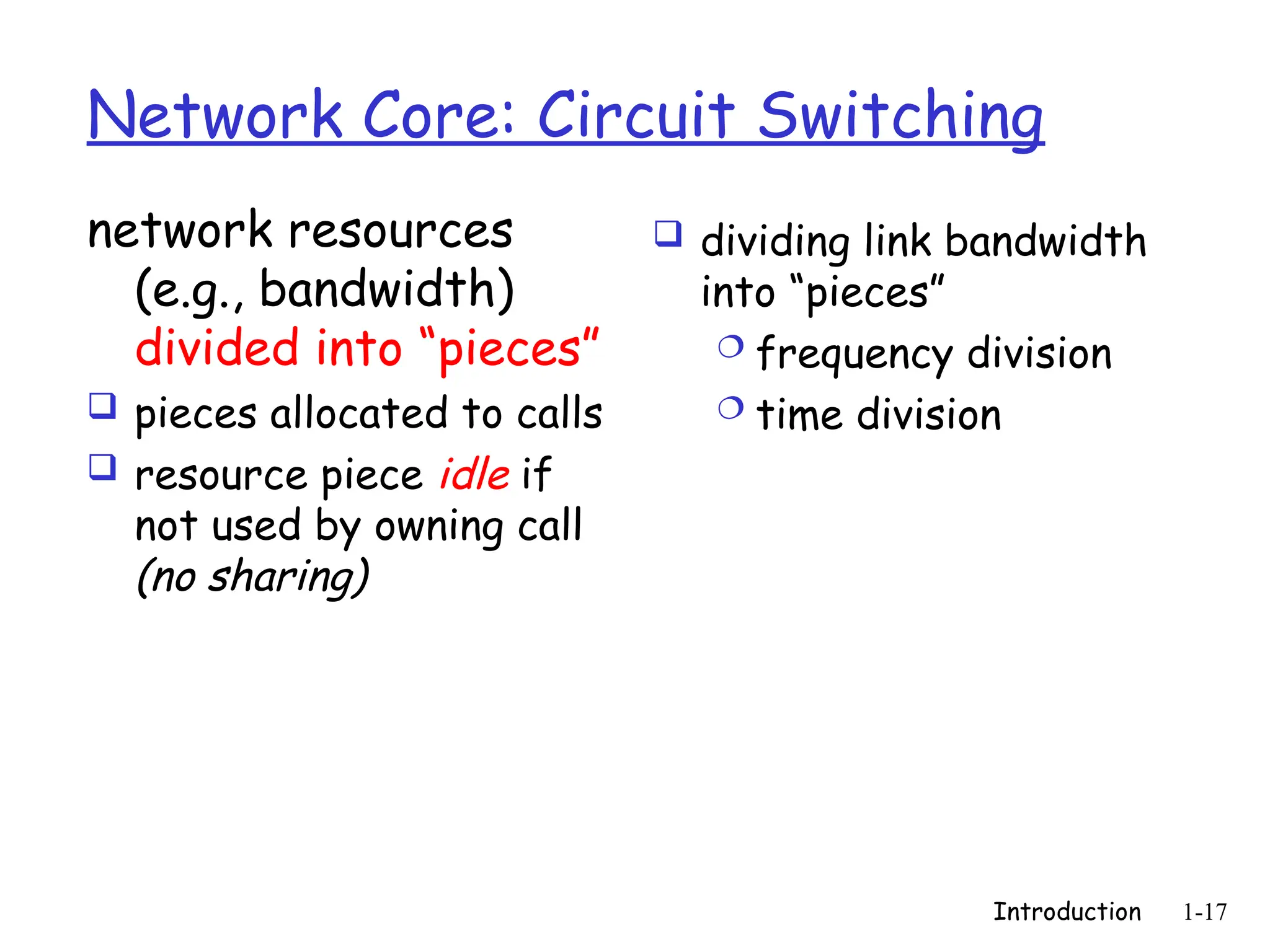 Introduction 1-17
Network Core: Circuit Switching
network resources
(e.g., bandwidth)
divided into “pieces”
 pieces allocated to calls
 resource piece idle if
not used by owning call
(no sharing)
 dividing link bandwidth
into “pieces”
 frequency division
 time division
 
