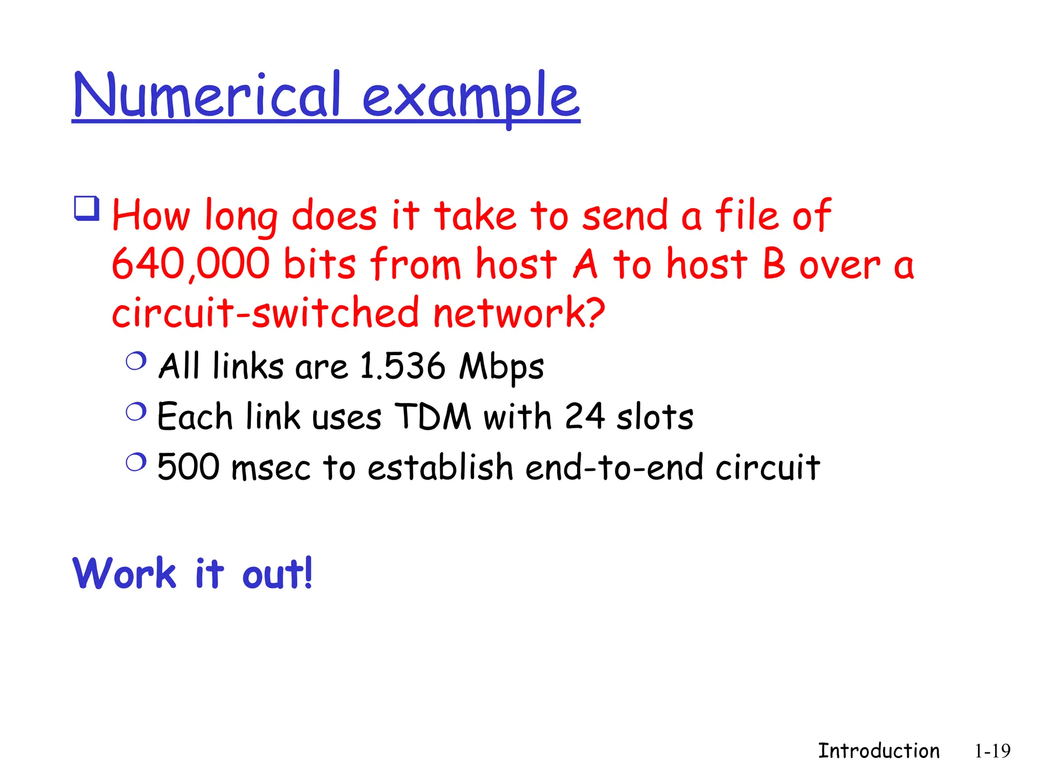 Introduction 1-19
Numerical example
 How long does it take to send a file of
640,000 bits from host A to host B over a
circuit-switched network?
 All links are 1.536 Mbps
 Each link uses TDM with 24 slots
 500 msec to establish end-to-end circuit
Work it out!
 