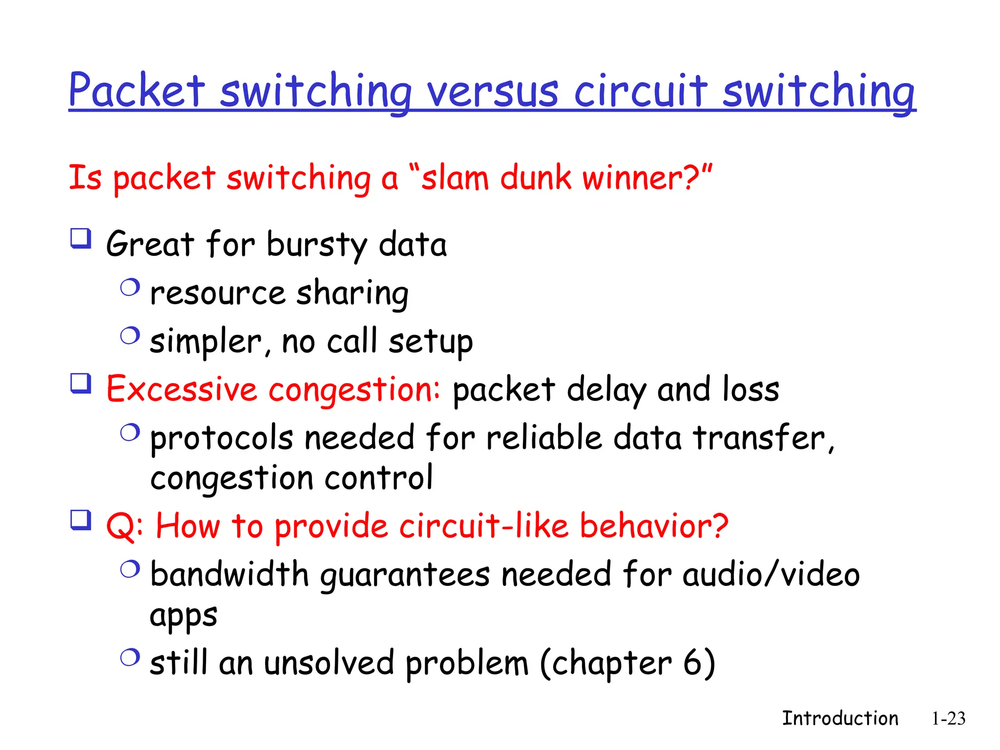 Introduction 1-23
Packet switching versus circuit switching
 Great for bursty data
 resource sharing
 simpler, no call setup
 Excessive congestion: packet delay and loss
 protocols needed for reliable data transfer,
congestion control
 Q: How to provide circuit-like behavior?
 bandwidth guarantees needed for audio/video
apps
 still an unsolved problem (chapter 6)
Is packet switching a “slam dunk winner?”
 