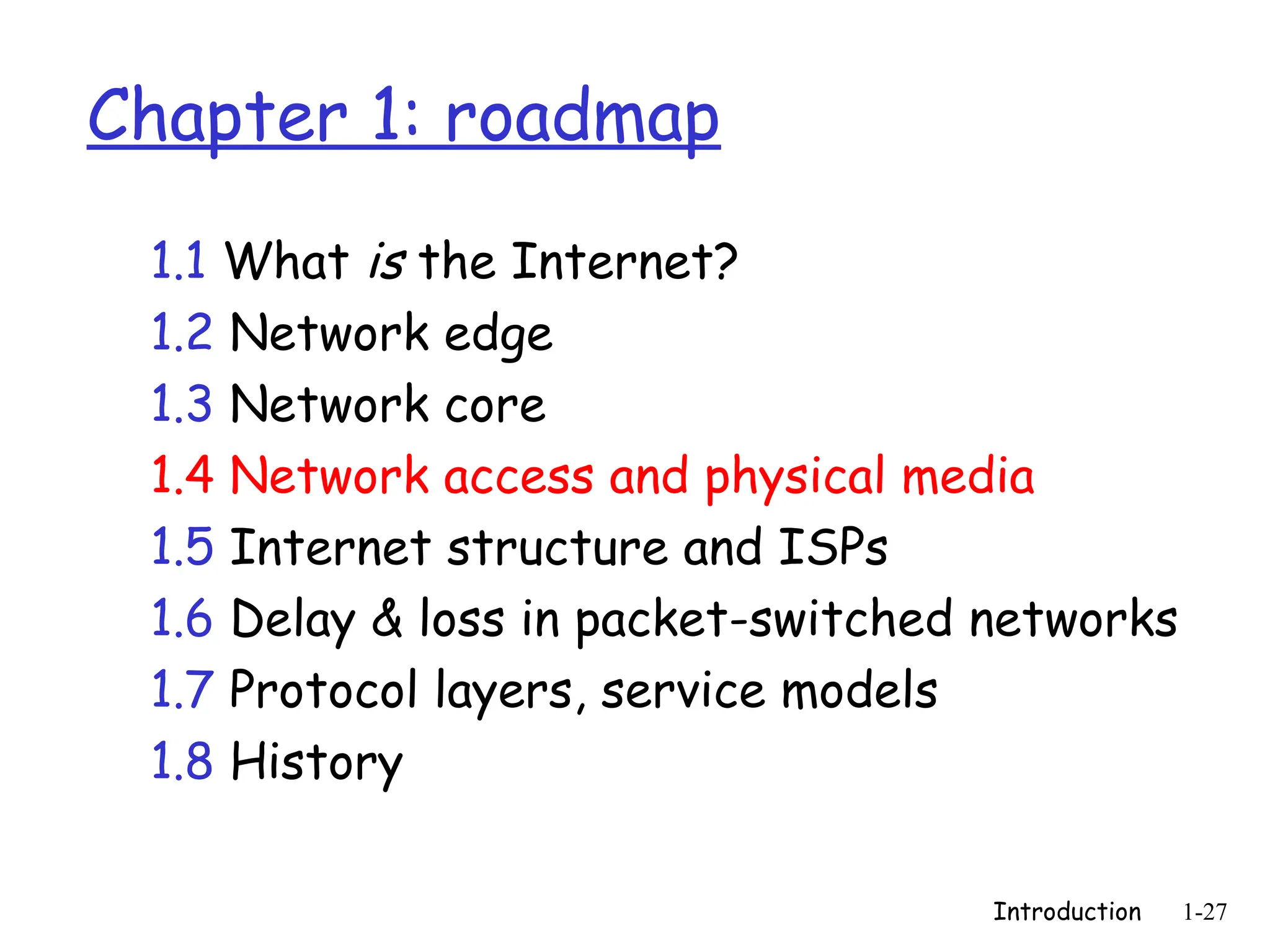 Introduction 1-27
Chapter 1: roadmap
1.1 What is the Internet?
1.2 Network edge
1.3 Network core
1.4 Network access and physical media
1.5 Internet structure and ISPs
1.6 Delay & loss in packet-switched networks
1.7 Protocol layers, service models
1.8 History
 
