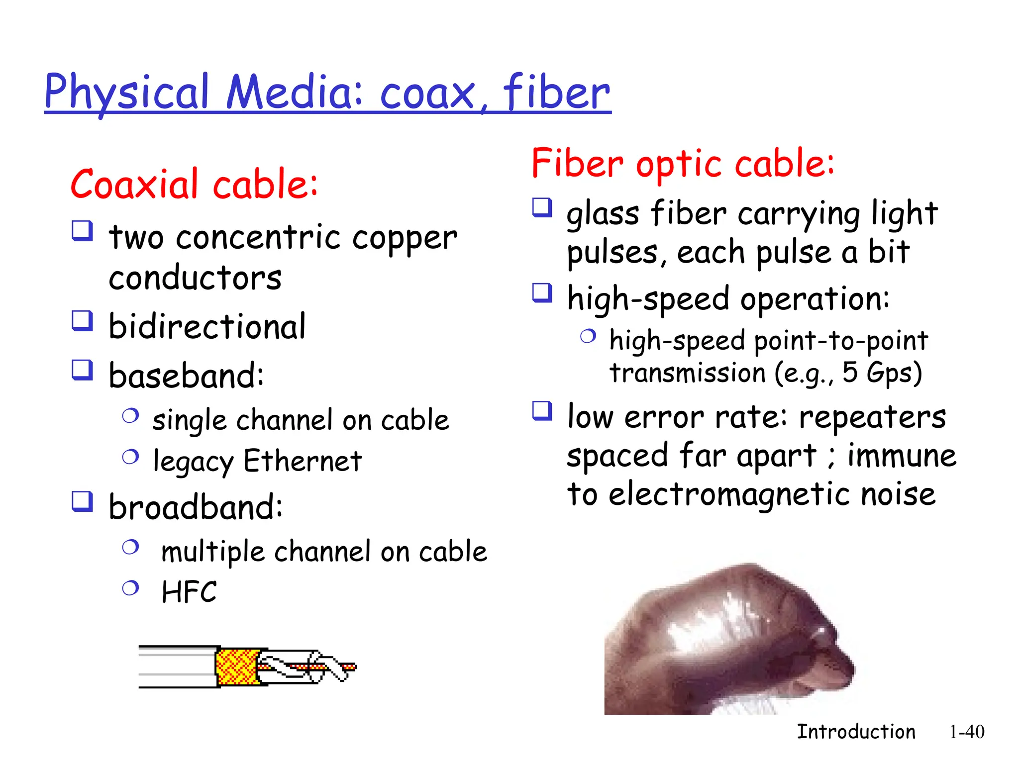 Introduction 1-40
Physical Media: coax, fiber
Coaxial cable:
 two concentric copper
conductors
 bidirectional
 baseband:
 single channel on cable
 legacy Ethernet
 broadband:
 multiple channel on cable
 HFC
Fiber optic cable:
 glass fiber carrying light
pulses, each pulse a bit
 high-speed operation:
 high-speed point-to-point
transmission (e.g., 5 Gps)
 low error rate: repeaters
spaced far apart ; immune
to electromagnetic noise
 