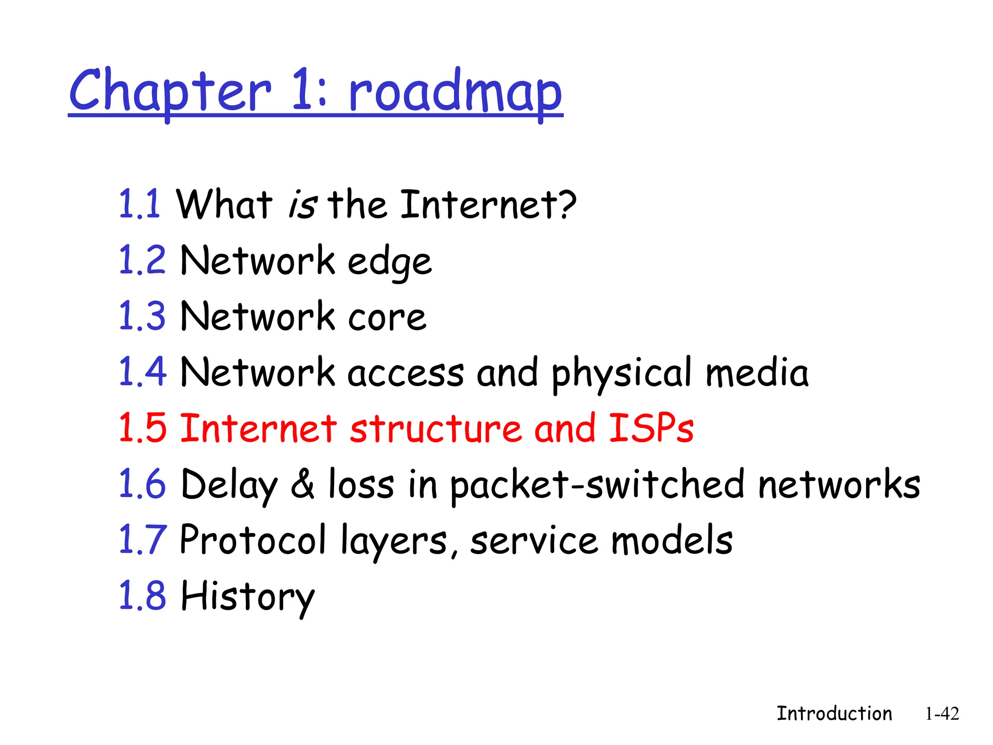 Introduction 1-42
Chapter 1: roadmap
1.1 What is the Internet?
1.2 Network edge
1.3 Network core
1.4 Network access and physical media
1.5 Internet structure and ISPs
1.6 Delay & loss in packet-switched networks
1.7 Protocol layers, service models
1.8 History
 