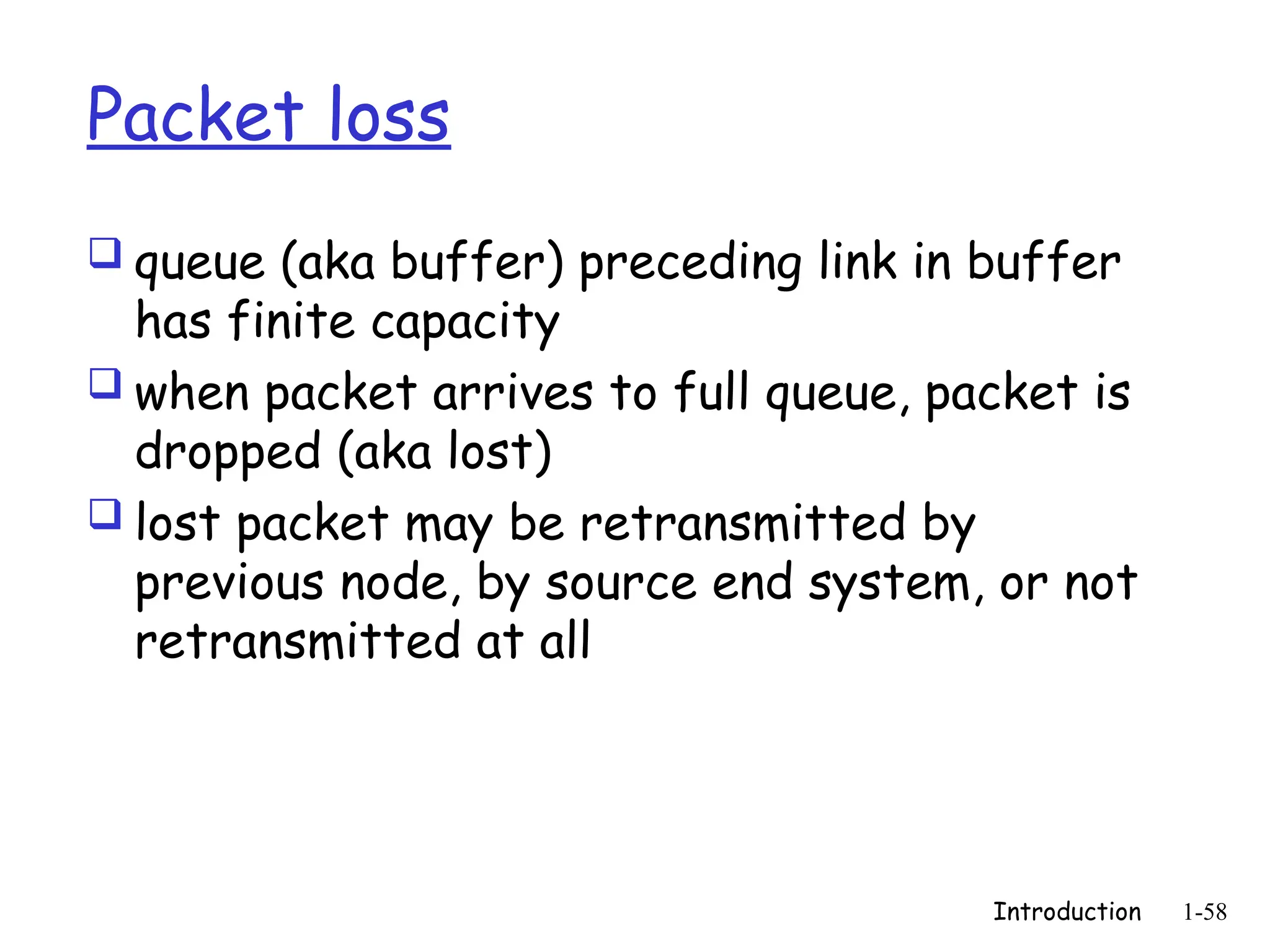 Introduction 1-58
Packet loss
 queue (aka buffer) preceding link in buffer
has finite capacity
 when packet arrives to full queue, packet is
dropped (aka lost)
 lost packet may be retransmitted by
previous node, by source end system, or not
retransmitted at all
 