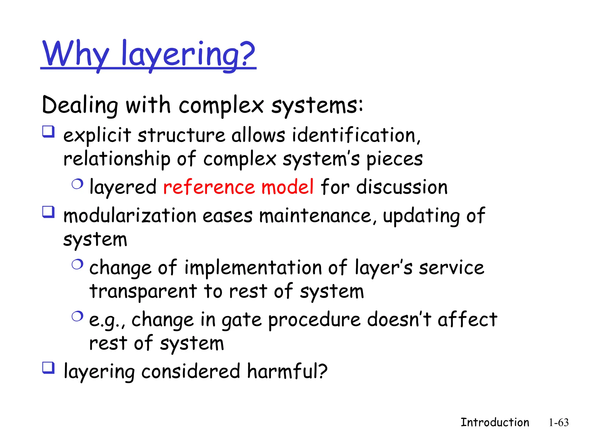 Introduction 1-63
Why layering?
Dealing with complex systems:
 explicit structure allows identification,
relationship of complex system’s pieces
 layered reference model for discussion
 modularization eases maintenance, updating of
system
 change of implementation of layer’s service
transparent to rest of system
 e.g., change in gate procedure doesn’t affect
rest of system
 layering considered harmful?
 