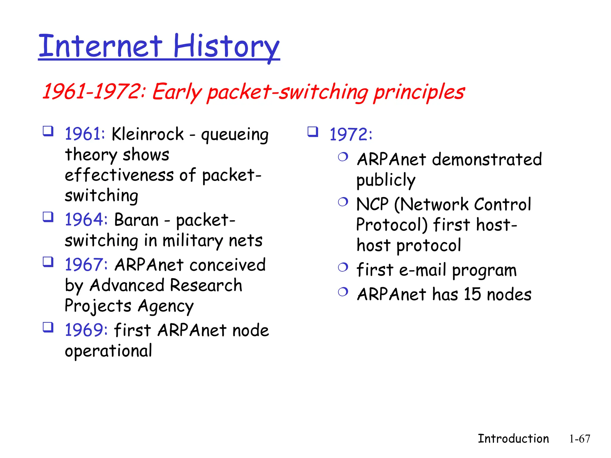 Introduction 1-67
Internet History
 1961: Kleinrock - queueing
theory shows
effectiveness of packet-
switching
 1964: Baran - packet-
switching in military nets
 1967: ARPAnet conceived
by Advanced Research
Projects Agency
 1969: first ARPAnet node
operational
 1972:
 ARPAnet demonstrated
publicly
 NCP (Network Control
Protocol) first host-
host protocol
 first e-mail program
 ARPAnet has 15 nodes
1961-1972: Early packet-switching principles
 