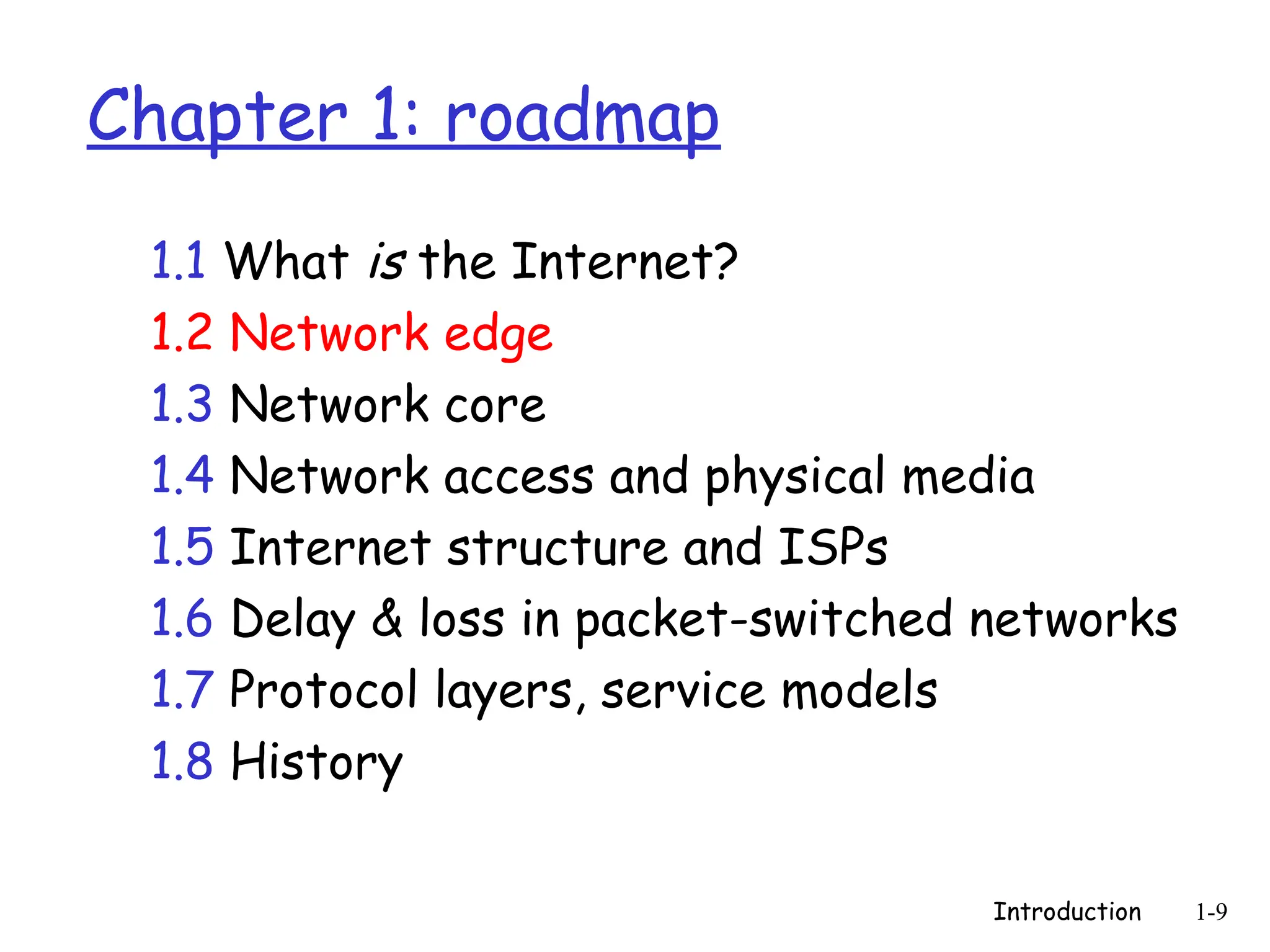 Introduction 1-9
Chapter 1: roadmap
1.1 What is the Internet?
1.2 Network edge
1.3 Network core
1.4 Network access and physical media
1.5 Internet structure and ISPs
1.6 Delay & loss in packet-switched networks
1.7 Protocol layers, service models
1.8 History
 