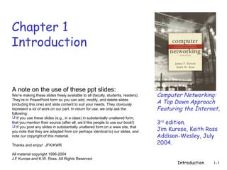 Introduction 1-1
Chapter 1
Introduction
Computer Networking:
A Top Down Approach
Featuring the Internet,
3rd
edition.
Jim Kurose, Keith Ross
Addison-Wesley, July
2004.
A note on the use of these ppt slides:
We’re making these slides freely available to all (faculty, students, readers).
They’re in PowerPoint form so you can add, modify, and delete slides
(including this one) and slide content to suit your needs. They obviously
represent a lot of work on our part. In return for use, we only ask the
following:
 If you use these slides (e.g., in a class) in substantially unaltered form,
that you mention their source (after all, we’d like people to use our book!)
 If you post any slides in substantially unaltered form on a www site, that
you note that they are adapted from (or perhaps identical to) our slides, and
note our copyright of this material.
Thanks and enjoy! JFK/KWR
All material copyright 1996-2004
J.F Kurose and K.W. Ross, All Rights Reserved
 