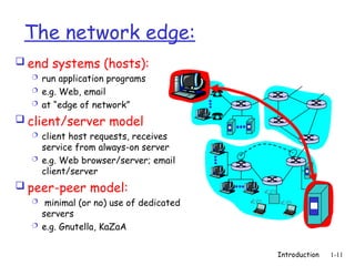 Introduction 1-11
The network edge:
 end systems (hosts):
 run application programs
 e.g. Web, email
 at “edge of network”
 client/server model
 client host requests, receives
service from always-on server
 e.g. Web browser/server; email
client/server
 peer-peer model:
 minimal (or no) use of dedicated
servers
 e.g. Gnutella, KaZaA
 