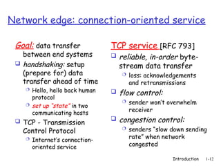 Introduction 1-12
Network edge: connection-oriented service
Goal: data transfer
between end systems
 handshaking: setup
(prepare for) data
transfer ahead of time
 Hello, hello back human
protocol
 set up “state” in two
communicating hosts
 TCP - Transmission
Control Protocol
 Internet’s connection-
oriented service
TCP service [RFC 793]
 reliable, in-order byte-
stream data transfer
 loss: acknowledgements
and retransmissions
 flow control:
 sender won’t overwhelm
receiver
 congestion control:
 senders “slow down sending
rate” when network
congested
 