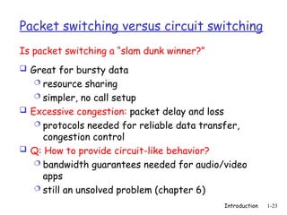 Introduction 1-23
Packet switching versus circuit switching
 Great for bursty data
 resource sharing
 simpler, no call setup
 Excessive congestion: packet delay and loss
 protocols needed for reliable data transfer,
congestion control
 Q: How to provide circuit-like behavior?
 bandwidth guarantees needed for audio/video
apps
 still an unsolved problem (chapter 6)
Is packet switching a “slam dunk winner?”
 