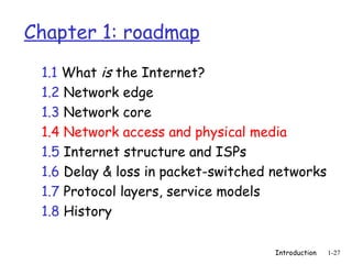 Introduction 1-27
Chapter 1: roadmap
1.1 What is the Internet?
1.2 Network edge
1.3 Network core
1.4 Network access and physical media
1.5 Internet structure and ISPs
1.6 Delay & loss in packet-switched networks
1.7 Protocol layers, service models
1.8 History
 