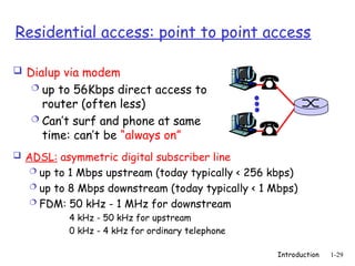 Introduction 1-29
Residential access: point to point access
 Dialup via modem
 up to 56Kbps direct access to
router (often less)
 Can’t surf and phone at same
time: can’t be “always on”
 ADSL: asymmetric digital subscriber line
 up to 1 Mbps upstream (today typically < 256 kbps)
 up to 8 Mbps downstream (today typically < 1 Mbps)
 FDM: 50 kHz - 1 MHz for downstream
4 kHz - 50 kHz for upstream
0 kHz - 4 kHz for ordinary telephone
 