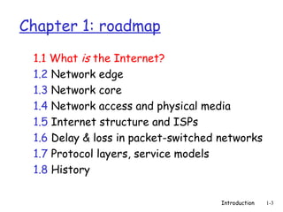 Introduction 1-3
Chapter 1: roadmap
1.1 What is the Internet?
1.2 Network edge
1.3 Network core
1.4 Network access and physical media
1.5 Internet structure and ISPs
1.6 Delay & loss in packet-switched networks
1.7 Protocol layers, service models
1.8 History
 