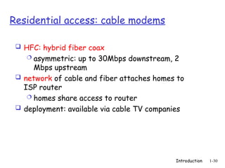 Introduction 1-30
Residential access: cable modems
 HFC: hybrid fiber coax
 asymmetric: up to 30Mbps downstream, 2
Mbps upstream
 network of cable and fiber attaches homes to
ISP router
 homes share access to router
 deployment: available via cable TV companies
 