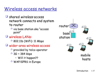 Introduction 1-37
Wireless access networks
 shared wireless access
network connects end system
to router
 via base station aka “access
point”
 wireless LANs:
 802.11b (WiFi): 11 Mbps
 wider-area wireless access
 provided by telco operator
 3G ~ 384 kbps
• Will it happen??
 WAP/GPRS in Europe
base
station
mobile
hosts
router
 