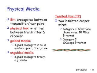 Introduction 1-39
Physical Media
 Bit: propagates between
transmitter/rcvr pairs
 physical link: what lies
between transmitter &
receiver
 guided media:
 signals propagate in solid
media: copper, fiber, coax
 unguided media:
 signals propagate freely,
e.g., radio
Twisted Pair (TP)
 two insulated copper
wires
 Category 3: traditional
phone wires, 10 Mbps
Ethernet
 Category 5:
100Mbps Ethernet
 