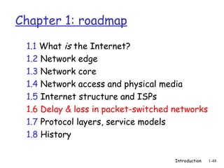 Introduction 1-48
Chapter 1: roadmap
1.1 What is the Internet?
1.2 Network edge
1.3 Network core
1.4 Network access and physical media
1.5 Internet structure and ISPs
1.6 Delay & loss in packet-switched networks
1.7 Protocol layers, service models
1.8 History
 