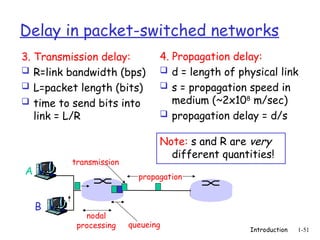 Introduction 1-51
Delay in packet-switched networks
3. Transmission delay:
 R=link bandwidth (bps)
 L=packet length (bits)
 time to send bits into
link = L/R
4. Propagation delay:
 d = length of physical link
 s = propagation speed in
medium (~2x108
m/sec)
 propagation delay = d/s
A
B
propagation
transmission
nodal
processing queueing
Note: s and R are very
different quantities!
 