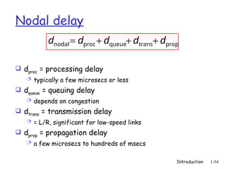 Introduction 1-54
Nodal delay
 dproc = processing delay
 typically a few microsecs or less
 dqueue = queuing delay
 depends on congestion
 dtrans = transmission delay
 = L/R, significant for low-speed links
 dprop = propagation delay
 a few microsecs to hundreds of msecs
prop
trans
queue
proc
nodal d
d
d
d
d +
+
+
=
 