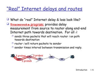 Introduction 1-56
“Real” Internet delays and routes
 What do “real” Internet delay & loss look like?
 Traceroute program: provides delay
measurement from source to router along end-end
Internet path towards destination. For all i:
 sends three packets that will reach router i on path
towards destination
 router i will return packets to sender
 sender times interval between transmission and reply.
3 probes
3 probes
3 probes
 