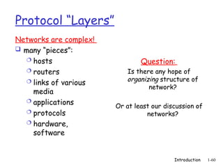 Introduction 1-60
Protocol “Layers”
Networks are complex!
 many “pieces”:
 hosts
 routers
 links of various
media
 applications
 protocols
 hardware,
software
Question:
Is there any hope of
organizing structure of
network?
Or at least our discussion of
networks?
 