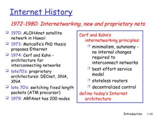 Introduction 1-68
Internet History
 1970: ALOHAnet satellite
network in Hawaii
 1973: Metcalfe’s PhD thesis
proposes Ethernet
 1974: Cerf and Kahn -
architecture for
interconnecting networks
 late70’s: proprietary
architectures: DECnet, SNA,
XNA
 late 70’s: switching fixed length
packets (ATM precursor)
 1979: ARPAnet has 200 nodes
Cerf and Kahn’s
internetworking principles:
 minimalism, autonomy -
no internal changes
required to
interconnect networks
 best effort service
model
 stateless routers
 decentralized control
define today’s Internet
architecture
1972-1980: Internetworking, new and proprietary nets
 