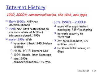 Introduction 1-69
Internet History
 Early 1990’s: ARPAnet
decommissioned
 1991: NSF lifts restrictions on
commercial use of NSFnet
(decommissioned, 1995)
 early 1990s: Web
 hypertext [Bush 1945, Nelson
1960’s]
 HTML, HTTP: Berners-Lee
 1994: Mosaic, later Netscape
 late 1990’s:
commercialization of the Web
Late 1990’s – 2000’s:
 more killer apps: instant
messaging, P2P file sharing
 network security to
forefront
 est. 50 million host, 100
million+ users
 backbone links running at
Gbps
1990, 2000’s: commercialization, the Web, new apps
 